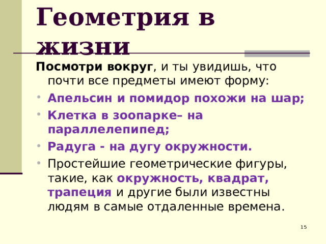 Геометрия в жизни Посмотри вокруг , и ты увидишь, что почти все предметы имеют форму: Апельсин и помидор похожи на шар; Клетка в зоопарке– на параллелепипед; Радуга - на дугу окружности. Простейшие геометрические фигуры, такие, как окружность, квадрат, трапеция и другие были известны людям в самые отдаленные времена.  