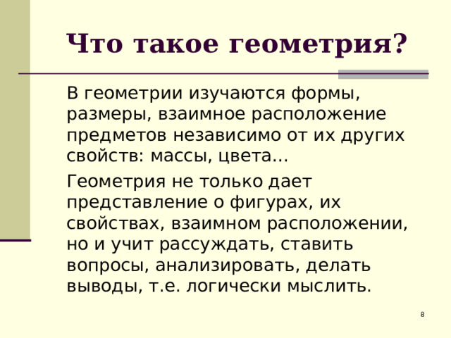 Что такое геометрия?  В геометрии изучаются формы, размеры, взаимное расположение предметов независимо от их других свойств: массы, цвета…  Геометрия не только дает представление о фигурах, их свойствах, взаимном расположении, но и учит рассуждать, ставить вопросы, анализировать, делать выводы, т.е. логически мыслить.  