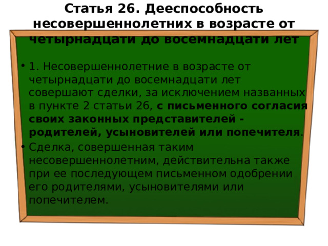 Статья 26. Дееспособность несовершеннолетних в возрасте от четырнадцати до восемнадцати лет   1. Несовершеннолетние в возрасте от четырнадцати до восемнадцати лет совершают сделки, за исключением названных в пункте 2 статьи 26, с письменного согласия своих законных представителей - родителей, усыновителей или попечителя . Сделка, совершенная таким несовершеннолетним, действительна также при ее последующем письменном одобрении его родителями, усыновителями или попечителем. 