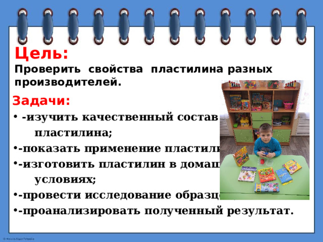 Цель:  Проверить свойства пластилина разных производителей. Задачи:  -изучить качественный состав  пластилина; -показать применение пластилина; -изготовить пластилин в домашних  условиях; -провести исследование образцов; -проанализировать полученный результат. 