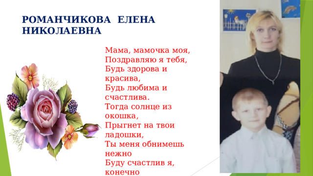 РОМАНЧИКОВА ЕЛЕНА НИКОЛАЕВНА Мама, мамочка моя, Поздравляю я тебя, Будь здорова и красива, Будь любима и счастлива. Тогда солнце из окошка, Прыгнет на твои ладошки, Ты меня обнимешь нежно Буду счастлив я, конечно И подарок подарю, Мама, я тебя люблю! 