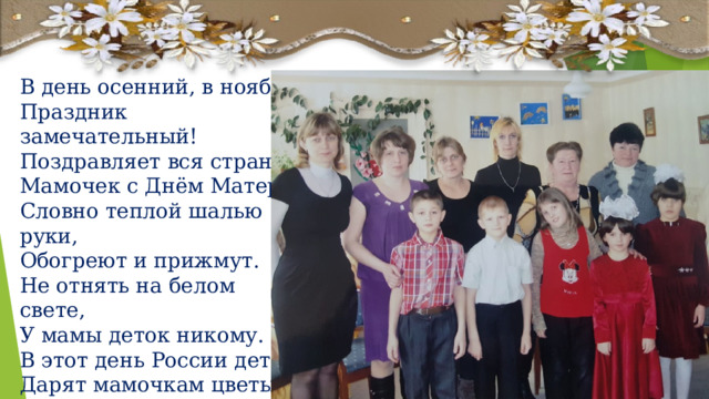 В день осенний, в ноябре Праздник замечательный! Поздравляет вся страна Мамочек с Днём Матери. Словно теплой шалью руки, Обогреют и прижмут. Не отнять на белом свете, У мамы деток никому. В этот день России дети, Дарят мамочкам цветы, Говорят: «Мам, на планете, Нет красивее, чем ты». 