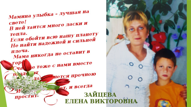 Мамина улыбка – лучшая на свете! В ней таится много ласки и тепла. Если обойти всю нашу планету Не найти надежней и сильней плеча.  Мама никогда не оставит в горе Счастье тоже с нами вместе разделит  И всегда останется прочною опорой  И всегда обнимет, и всегда простит. ЗАЙЦЕВА ЕЛЕНА ВИКТОРОВНА 