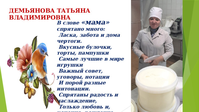 В слове «мама» спрятано много:  Ласка, забота и дома чертоги.  Вкусные булочки, торты, пампушки  Самые лучшие в мире игрушки  Важный совет, уговоры, нотации  И порой разные интонации.  Спрятаны радость и наслаждение,  Только любовь и, конечно, рождение. ДЕМЬЯНОВА ТАТЬЯНА ВЛАДИМИРОВНА 