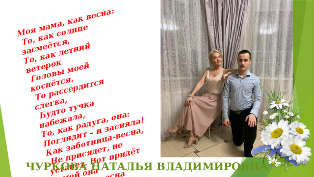 Моя мама, как весна:  То, как солнце засмеётся, То, как летний ветерок  Головы моей коснётся.  То рассердится слегка,  Будто тучка набежала, То, как радуга, она: Поглядит – и засияла! Как заботница-весна,  Не присядет, не устанет. Вот придёт домой она  И тотчас весна настанет. ЧУРКОВА НАТАЛЬЯ ВЛАДИМИРОВНА 