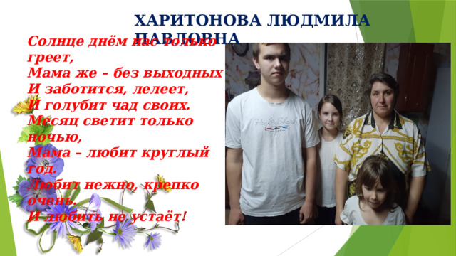 ХАРИТОНОВА ЛЮДМИЛА ПАВЛОВНА Солнце днём нас только греет, Мама же – без выходных И заботится, лелеет, И голубит чад своих. Месяц светит только ночью, Мама – любит круглый год. Любит нежно, крепко очень. И любить не устаёт ! 