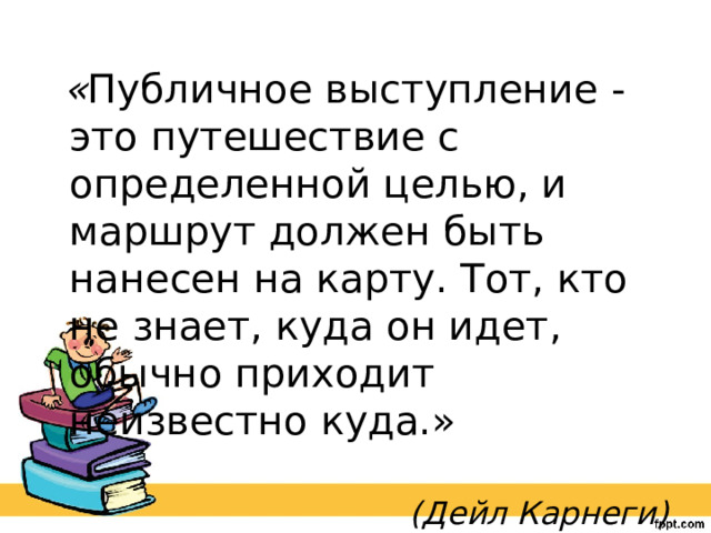  « Публичное выступление - это путешествие с определенной целью, и маршрут должен быть нанесен на карту. Тот, кто не знает, куда он идет, обычно приходит неизвестно куда.»  (Дейл Карнеги) 