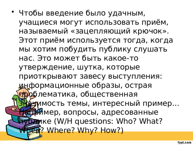 Чтобы введение было удачным, учащиеся могут использовать приём, называемый «зацепляющий крючок». Этот приём используется тогда, когда мы хотим побудить публику слушать нас. Это может быть какое-то утверждение, шутка, которые приоткрывают завесу выступления: информационные образы, острая проблематика, общественная значимость темы, интересный пример… Например, вопросы, адресованные публике (W/H questions: Who? What? When? Where? Why? How?) 