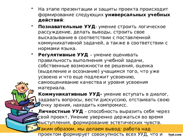 На этапе презентации и защиты проекта происходит формирование следующих универсальных учебных действий : Познавательные УУД - умение строить логическое рассуждение, делать выводы, строить свое высказывание в соответствии с поставленной коммуникативной задачей, а также в соответствии с нормами языка. Регулятивные УУД – умение оценивать правильность выполнения учебной задачи, собственные возможности ее решения, оценка (выделение и осознание) учащимся того, что уже усвоено и что еще подлежит усвоению, самооценивание качества и уровня усвоения материала. Коммуникативные УУД- умение вступать в диалог, задавать вопросы, вести дискуссию, отстаивать свою точку зрения, находить компромисс. Личностные УУД - способность выразить себя через свой проект, Умение уверенно держаться во время выступления, формирование эстетических чувств. Таким образом, мы делаем вывод: работа над проектом формирует совокупность всех УУД, что и требуют новые образовательные стандарты.   