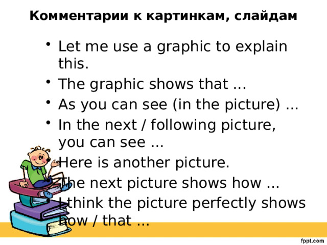 Комментарии к картинкам, слайдам   Let me use a graphic to explain this. The graphic shows that ... As you can see (in the picture) ... In the next / following picture, you can see ... Here is another picture. The next picture shows how ... I think the picture perfectly shows how / that ... 