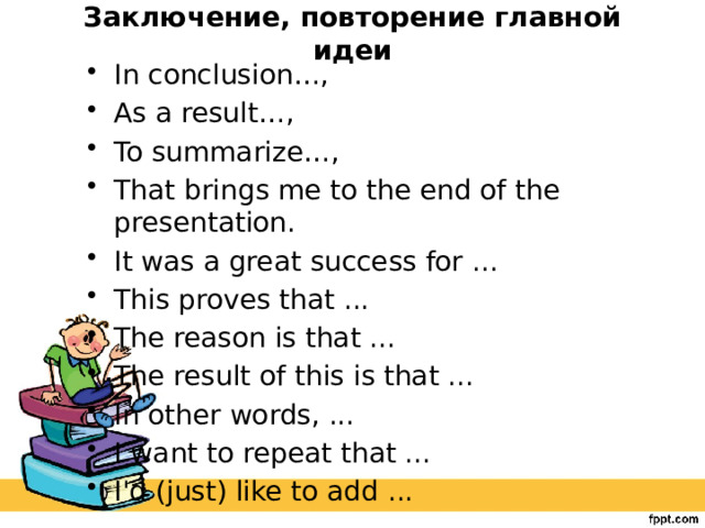 Заключение, повторение главной идеи   In conclusion…, As a result…, To summarize…, That brings me to the end of the presentation. It was a great success for ... This proves that ... The reason is that ... The result of this is that ... In other words, ... I want to repeat that ... I'd (just) like to add ... 