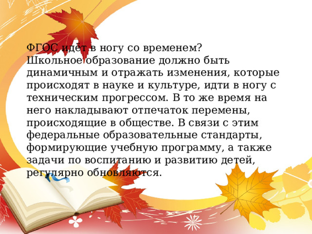 ФГОС идёт в ногу со временем? Школьное образование должно быть динамичным и отражать изменения, которые происходят в науке и культуре, идти в ногу с техническим прогрессом. В то же время на него накладывают отпечаток перемены, происходящие в обществе. В связи с этим федеральные образовательные стандарты, формирующие учебную программу, а также задачи по воспитанию и развитию детей, регулярно обновляются. 