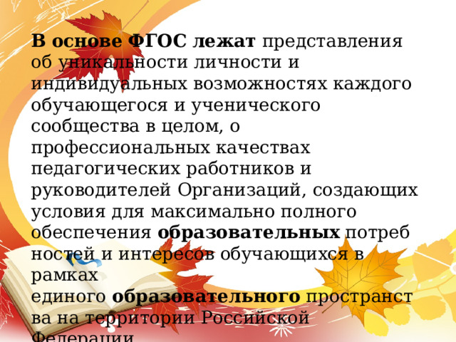 В   основе   ФГОС   лежат  представления об уникальности личности и индивидуальных возможностях каждого обучающегося и ученического сообщества в целом, о профессиональных качествах педагогических работников и руководителей Организаций, создающих условия для максимально полного обеспечения  образовательных  потребностей и интересов обучающихся в рамках единого  образовательного  пространства на территории Российской Федерации. 