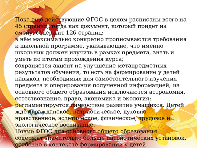 Пока ещё действующие ФГОС в целом расписаны всего на 45 страниц, тогда как документ, который придёт на смену, содержит 126 страниц: в нём максимально конкретно прописываются требования к школьной программе, указывающие, что именно школьник должен изучить в рамках предмета, знать и уметь по итогам прохождения курса; сохраняется акцент на улучшение метапредметных результатов обучения, то есть на формирование у детей навыков, необходимых для самостоятельного изучения предмета и оперирования полученной информацией;  из основного общего образования исключаются астрономия, естествознание, право, экономика и экология; регламентируется личностное развитие учащихся. Детей ждёт гражданское, патриотическое, духовно-нравственное, эстетическое, физическое, трудовое и экологическое воспитание.  Новые ФГОС для основного общего образования содержат значительно больше патриотических установок, особенно в контексте формировании у детей представлений  о значимом международном положении России . 