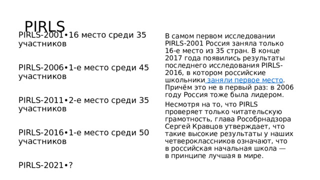 PIRLS PIRLS-2001•16 место среди 35 участников PIRLS-2006•1-е место среди 45 участников PIRLS-2011•2-е место среди 35 участников PIRLS-2016•1-е место среди 50 участников PIRLS-2021•? В самом первом исследовании PIRLS-2001 Россия заняла только 16-е место из 35 стран. В конце 2017 года появились результаты последнего исследования PIRLS-2016, в котором российские школьники заняли первое место . Причём это не в первый раз: в 2006 году Россия тоже была лидером. Несмотря на то, что PIRLS проверяет только читательскую грамотность, глава Рособрнадзора Сергей Кравцов утверждает, что такие высокие результаты у наших четвероклассников означают, что в российская начальная школа — в принципе лучшая в мире. 