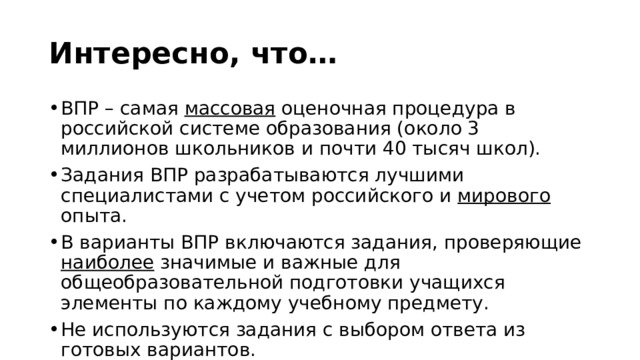 Интересно, что… ВПР – самая массовая оценочная процедура в российской системе образования (около 3 миллионов школьников и почти 40 тысяч школ). Задания ВПР разрабатываются лучшими специалистами с учетом российского и мирового опыта. В варианты ВПР включаются задания, проверяющие наиболее значимые и важные для общеобразовательной подготовки учащихся элементы по каждому учебному предмету. Не используются задания с выбором ответа из готовых вариантов. 