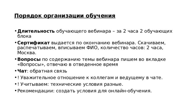 Порядок организации обучения Длительность обучающего вебинара – за 2 часа 2 обучающих блока Сертификат выдается по окончанию вебинара. Скачиваем, распечатываем, вписываем ФИО, количество часов: 2 часа, Москва. Вопросы по содержанию темы вебинара пишем во вкладке «Вопросы», отвечаю в отведенное время Чат : обратная связь ! Уважительное отношение к коллегам и ведущему в чате. ! Учитываем: технические условия разные. Рекомендации: создать условия для онлайн-обучения. 