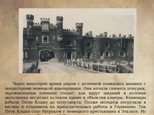 Через некоторое время рядом с колонной появилась машина с операторами немецкой кинохроники. Они начали снимать понурых, окровавленных пленных солдат, как вдруг шедший в колонне мальчишка погрозил кулаком прямо в объектив камеры. Конвоиры избили Петю Клыпу до полусмерти. Позже молодёж погрузили в вагоны и отправили на принудительные работы в Германию. Так Петя Клыпа стал батраком у немецкого крестьянина в Эльзасе. Из неволи его освободили в 1945 г. 