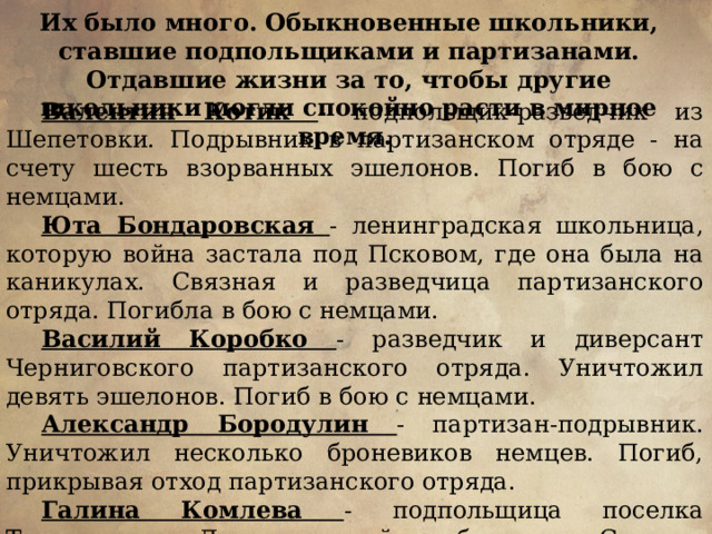 Их было много. Обыкновенные школьники, ставшие подпольщиками и партизанами. Отдавшие жизни за то, чтобы другие школьники могли спокойно расти в мирное время. Валентин Котик  - подпольщик-разведчик из Шепетовки. Подрывник в партизанском отряде - на счету шесть взорванных эшелонов. Погиб в бою с немцами. Юта Бондаровская - ленинградская школьница, которую война застала под Псковом, где она была на каникулах. Связная и разведчица партизанского отряда. Погибла в бою с немцами. Василий Коробко - разведчик и диверсант Черниговского партизанского отряда. Уничтожил девять эшелонов. Погиб в бою с немцами. Александр Бородулин - партизан-подрывник. Уничтожил несколько броневиков немцев. Погиб, прикрывая отход партизанского отряда. Галина Комлева - подпольщица поселка Тарновичи, Ленинградской области. Связная подполья, распространитель листовок. Расстреляна немцами. 
