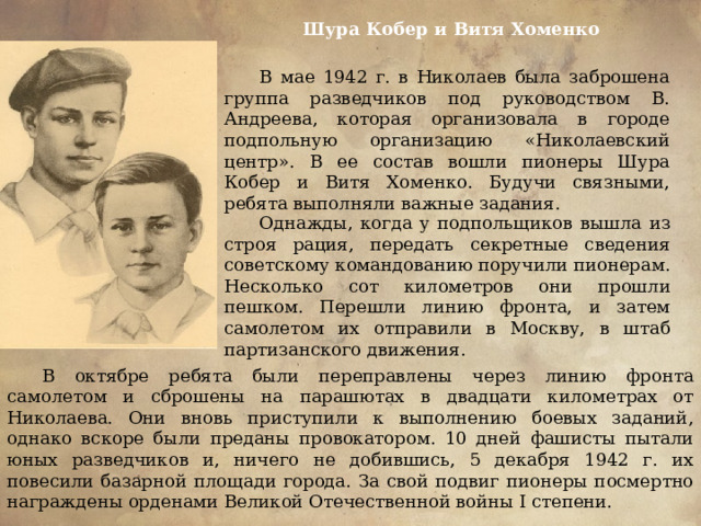 Шура Кобер и Витя Хоменко В мае 1942 г. в Николаев была заброшена группа разведчиков под руководством В. Андреева, которая организовала в городе подпольную организацию «Николаевский центр». В ее состав вошли пионеры Шура Кобер и Витя Хоменко. Будучи связными, ребята выполняли важные задания. Однажды, когда у подпольщиков вышла из строя рация, передать секретные сведения советскому командованию поручили пионерам. Несколько сот километров они прошли пешком. Перешли линию фронта, и затем самолетом их отправили в Москву, в штаб партизанского движения. В октябре ребята были переправлены через линию фронта самолетом и сброшены на парашютах в двадцати километрах от Николаева. Они вновь приступили к выполнению боевых заданий, однако вскоре были преданы провокатором. 10 дней фашисты пытали юных разведчиков и, ничего не добившись, 5 декабря 1942 г. их повесили базарной площади города. За свой подвиг пионеры посмертно награждены орденами Великой Отечественной войны І степени. 