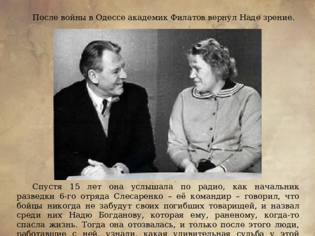 После войны в Одессе академик Филатов вернул Наде зрение. Спустя 15 лет она услышала по радио, как начальник разведки 6-го отряда Слесаренко – её командир – говорил, что бойцы никогда не забудут своих погибших товарищей, и назвал среди них Надю Богданову, которая ему, раненому, когда-то спасла жизнь. Тогда она отозвалась, и только после этого люди, работавшие с ней, узнали, какая удивительная судьба у этой хрупкой девушки.  
