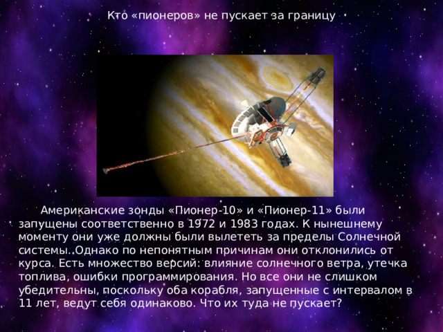 Кто «пионеров» не пускает за границу    Американские зонды «Пионер-10» и «Пионер-11» были запущены соответственно в 1972 и 1983 годах. К нынешнему моменту они уже должны были вылететь за пределы Солнечной системы. Однако по непонятным причинам они отклонились от курса. Есть множество версий: влияние солнечного ветра, утечка топлива, ошибки программирования. Но все они не слишком убедительны, поскольку оба корабля, запущенные с интервалом в 11 лет, ведут себя одинаково. Что их туда не пускает? 