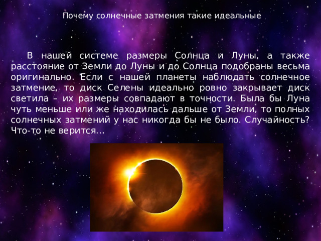 Почему солнечные затмения такие идеальные  В нашей системе размеры Солнца и Луны, а также расстояние от Земли до Луны и до Солнца подобраны весьма оригинально. Если с нашей планеты наблюдать солнечное затмение, то диск Селены идеально ровно закрывает диск светила – их размеры совпадают в точности. Была бы Луна чуть меньше или же находилась дальше от Земли, то полных солнечных затмений у нас никогда бы не было. Случайность? Что-то не верится… 