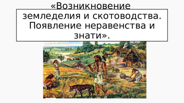 Тема урока  .  «Возникновение  земледелия и скотоводства. Появление неравенства и знати». 