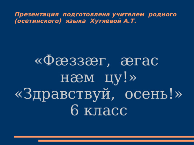 Презентация подготовлена учителем родного (осетинского) языка Хутяевой А.Т. «Фæззæг, æгас нæм цу!» «Здравствуй, осень!» 6 класс 
