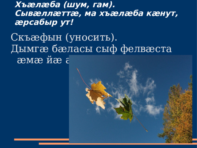Хъæлæба (шум, гам).  Сывæллæттæ, ма хъæлæба кæнут, æрсабыр ут!   Скъæфын (уносить). Дымгæ бæласы сыф фелвæста æмæ йæ аскъæфта. 