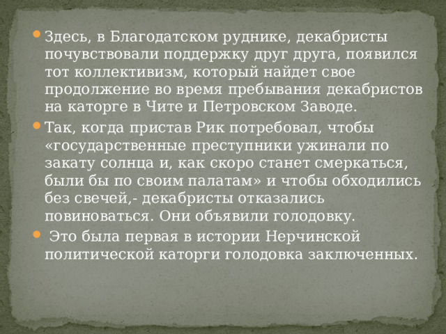 Здесь, в Благодатском руднике, декабристы почувствовали поддержку друг друга, появился тот коллективизм, который найдет свое продолжение во время пребывания декабристов на каторге в Чите и Петровском Заводе. Так, когда пристав Рик потребовал, чтобы «государственные преступники ужинали по закату солнца и, как скоро станет смеркаться, были бы по своим палатам» и чтобы обходились без свечей,- декабристы отказались повиноваться. Они объявили голодовку.  Это была первая в истории Нерчинской политической каторги голодовка заключенных. 