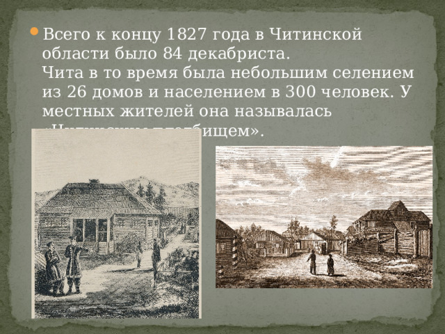 Всего к концу 1827 года в Читинской области было 84 декабриста.  Чита в то время была небольшим селением из 26 домов и населением в 300 человек. У местных жителей она называлась «Читинским плотбищем». 