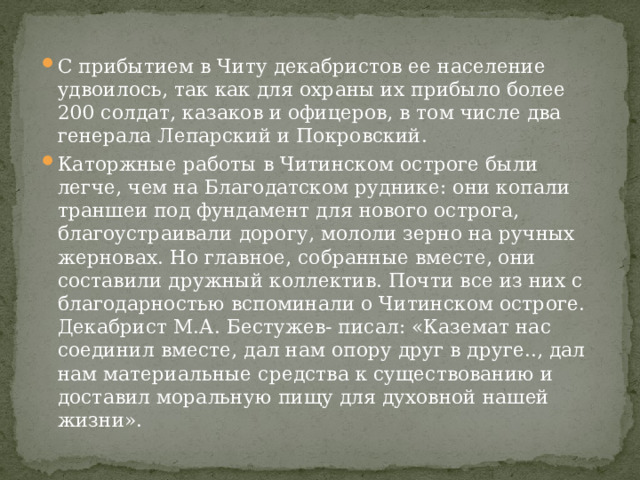 С прибытием в Читу декабристов ее население удвоилось, так как для охраны их прибыло более 200 солдат, казаков и офицеров, в том числе два генерала Лепарский и Покровский. Каторжные работы в Читинском остроге были легче, чем на Благодатском руднике: они копали траншеи под фундамент для нового острога, благоустраивали дорогу, мололи зерно на ручных жерновах. Но главное, собранные вместе, они составили дружный коллектив. Почти все из них с благодарностью вспоминали о Читинском остроге. Декабрист М.А. Бестужев- писал: «Каземат нас соединил вместе, дал нам опору друг в друге.., дал нам материальные средства к существованию и доставил моральную пищу для духовной нашей жизни». 