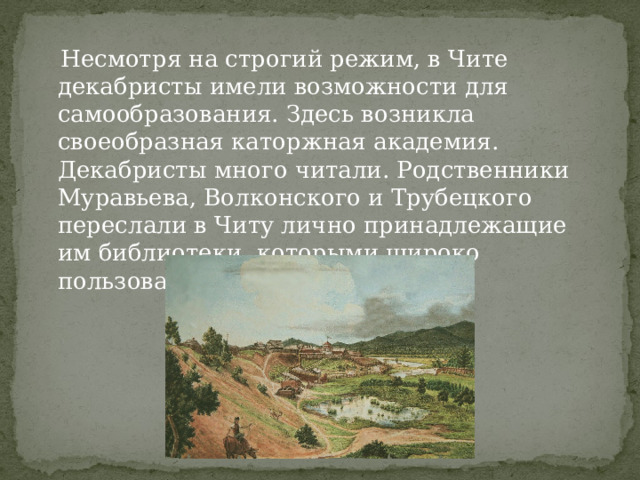  Несмотря на строгий режим, в Чите декабристы имели возможности для самообразования. Здесь возникла своеобразная каторжная академия. Декабристы много читали. Родственники Муравьева, Волконского и Трубецкого переслали в Читу лично принадлежащие им библиотеки, которыми широко пользовались декабристы. 