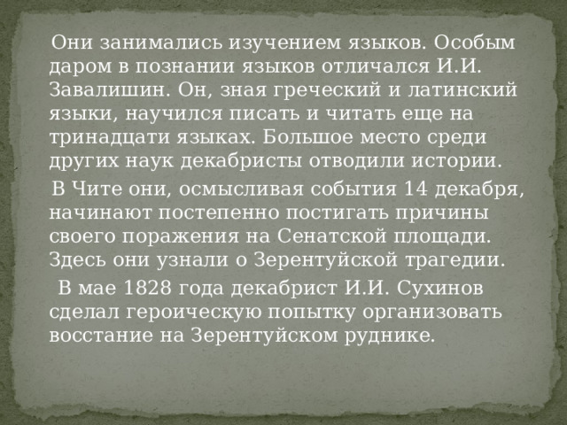  Они занимались изучением языков. Особым даром в познании языков отличался И.И. Завалишин. Он, зная греческий и латинский языки, научился писать и читать еще на тринадцати языках. Большое место среди других наук декабристы отводили истории.  В Чите они, осмысливая события 14 декабря, начинают постепенно постигать причины своего поражения на Сенатской площади. Здесь они узнали о Зерентуйской трагедии.  В мае 1828 года декабрист И.И. Сухинов сделал героическую попытку организовать восстание на Зерентуйском руднике. 
