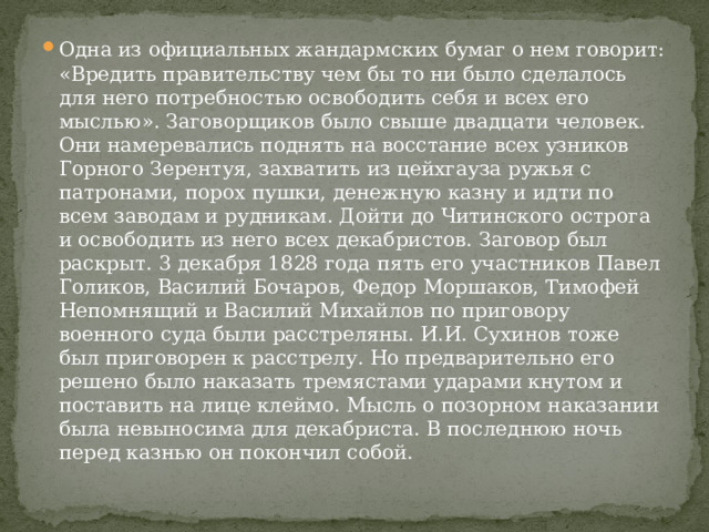 Одна из официальных жандармских бумаг о нем говорит: «Вредить правительству чем бы то ни было сделалось для него потребностью освободить себя и всех его мыслью». Заговорщиков было свыше двадцати человек. Они намеревались поднять на восстание всех узников Горного Зерентуя, захватить из цейхгауза ружья с патронами, порох пушки, денежную казну и идти по всем заводам и рудникам. Дойти до Читинского острога и освободить из него всех декабристов. Заговор был раскрыт. 3 декабря 1828 года пять его участников Павел Голиков, Василий Бочаров, Федор Моршаков, Тимофей Непомнящий и Василий Михайлов по приговору военного суда были расстреляны. И.И. Сухинов тоже был приговорен к расстрелу. Но предварительно его решено было наказать тремястами ударами кнутом и поставить на лице клеймо. Мысль о позорном наказании была невыносима для декабриста. В последнюю ночь перед казнью он покончил собой. 
