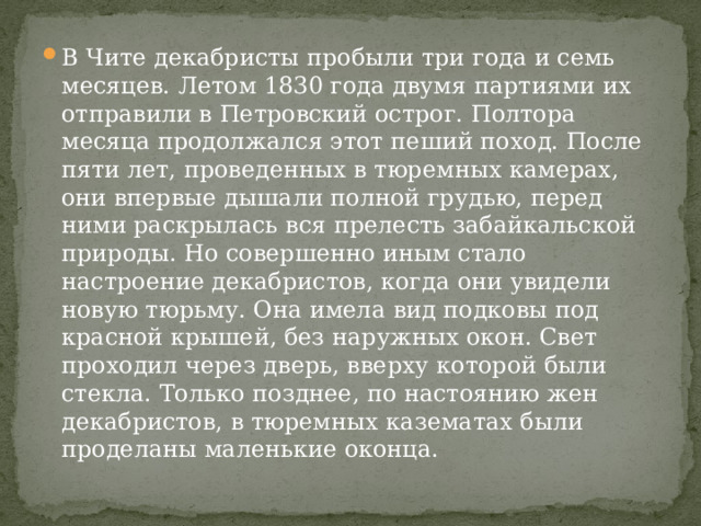 В Чите декабристы пробыли три года и семь месяцев. Летом 1830 года двумя партиями их отправили в Петровский острог. Полтора месяца продолжался этот пеший поход. После пяти лет, проведенных в тюремных камерах, они впервые дышали полной грудью, перед ними раскрылась вся прелесть забайкальской природы. Но совершенно иным стало настроение декабристов, когда они увидели новую тюрьму. Она имела вид подковы под красной крышей, без наружных окон. Свет проходил через дверь, вверху которой были стекла. Только позднее, по настоянию жен декабристов, в тюремных казематах были проделаны маленькие оконца. 