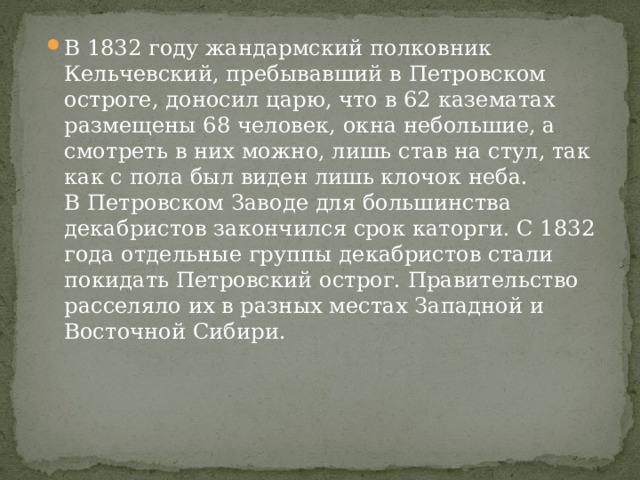В 1832 году жандармский полковник Кельчевский, пребывавший в Петровском остроге, доносил царю, что в 62 казематах размещены 68 человек, окна небольшие, а смотреть в них можно, лишь став на стул, так как с пола был виден лишь клочок неба.  В Петровском Заводе для большинства декабристов закончился срок каторги. С 1832 года отдельные группы декабристов стали покидать Петровский острог. Правительство расселяло их в разных местах Западной и Восточной Сибири. 