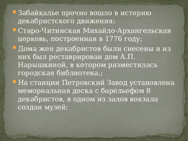 Забайкалье прочно вошло в историю декабристского движения: Старо-Читинская Михайло-Архангельская церковь, построенная в 1776 году; Дома жен декабристов были снесены и из них был реставрирован дом А.П. Нарышкиной, в котором разместилась городская библиотека.; На станции Петровский Завод установлена мемориальная доска с барельефом 8 декабристов, в одном из залов вокзала создан музей; 