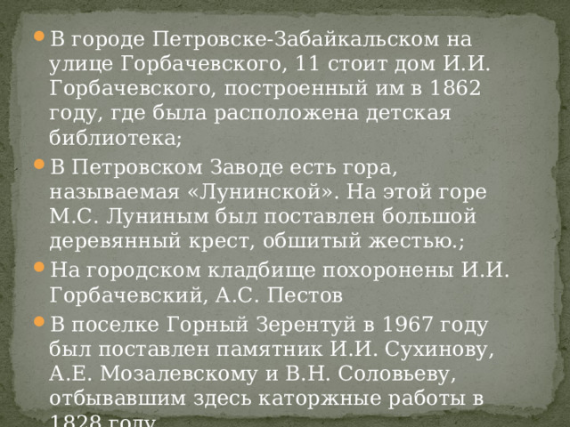 В городе Петровске-Забайкальском на улице Горбачевского, 11 стоит дом И.И. Горбачевского, построенный им в 1862 году, где была расположена детская библиотека; В Петровском Заводе есть гора, называемая «Лунинской». На этой горе М.С. Луниным был поставлен большой деревянный крест, обшитый жестью.; На городском кладбище похоронены И.И. Горбачевский, А.С. Пестов В поселке Горный Зерентуй в 1967 году был поставлен памятник И.И. Сухинову, А.Е. Мозалевскому и В.Н. Соловьеву, отбывавшим здесь каторжные работы в 1828 году………….   