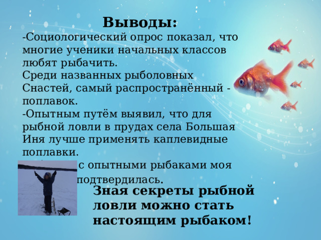  Выводы: -Социологический опрос показал, что многие ученики начальных классов любят рыбачить. Среди названных рыболовных Снастей, самый распространённый - поплавок. -Опытным путём выявил, что для рыбной ловли в прудах села Большая Иня лучше применять каплевидные поплавки. -В беседе с опытными рыбаками моя гипотеза подтвердилась . Зная секреты рыбной ловли можно стать настоящим рыбаком! 