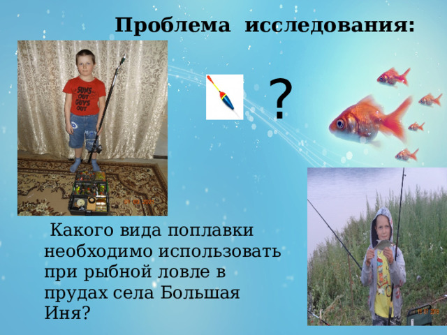  Проблема исследования : ?  Какого вида поплавки необходимо использовать при рыбной ловле в прудах села Большая Иня? 