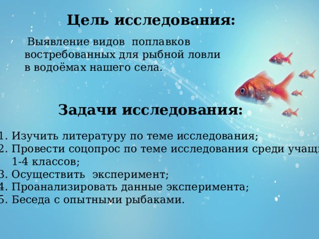 Цель исследования:  Выявление видов поплавков востребованных для рыбной ловли в водоёмах нашего села.   Задачи исследования: 1. Изучить литературу по теме исследования; 2. Провести соцопрос по теме исследования среди учащихся  1-4 классов; 3. Осуществить эксперимент; 4. Проанализировать данные эксперимента; 5. Беседа с опытными рыбаками. 