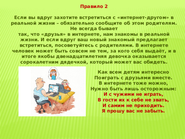 Правило 2 Если вы вдруг захотите встретиться с «интернет-другом» в реальной жизни – обязательно сообщите об этом родителям. Не всегда бывает так, что «друзья» в интернете, нам знакомы в реальной жизни. И если вдруг ваш новый знакомый предлагает встретиться, посоветуйтесь с родителями. В интернете человек может быть совсем не тем, за кого себя выдаёт, и в итоге якобы двенадцатилетняя девочка оказывается сорокалетним дядечкой, который может вас обидеть. Как всем детям интересно Поиграть с друзьями вместе. В интернете тоже можно, Нужно быть лишь осторожным: И с чужими не играть, В гости их к себе не звать, И самим не приходить. Я прошу вас не забыть. 