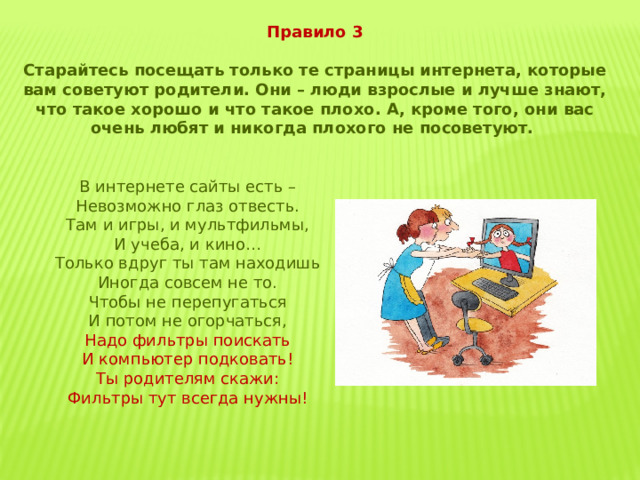 Правило 3  Старайтесь посещать только те страницы интернета, которые вам советуют родители. Они – люди взрослые и лучше знают, что такое хорошо и что такое плохо. А, кроме того, они вас очень любят и никогда плохого не посоветуют. В интернете сайты есть – Невозможно глаз отвесть. Там и игры, и мультфильмы, И учеба, и кино… Только вдруг ты там находишь Иногда совсем не то. Чтобы не перепугаться И потом не огорчаться, Надо фильтры поискать И компьютер подковать! Ты родителям скажи: Фильтры тут всегда нужны! 