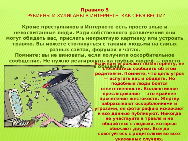 Правило 5 ГРУБИЯНЫ И ХУЛИГАНЫ В ИНТЕРНЕТЕ: КАК СЕБЯ ВЕСТИ? Кроме преступников в Интернете есть просто злые и невоспитанные люди. Ради собственного развлечения они могут обидеть вас, прислать неприятную картинку или устроить травлю. Вы можете столкнуться с такими людьми на самых разных сайтах, форумах и чатах. Помните: вы не виноваты, если получили оскорбительное сообщение. Не нужно реагировать на грубых людей — просто прекратите общение. Если вам угрожают по Интернету, не стесняйтесь сообщить об этом родителям. Помните, что цель угроз — испугать вас и обидеть. Но подобные люди боятся ответственности. Коллективное преследование — это крайнее проявление жестокости. Жертву забрасывают оскорблениями и угрозами, ее фотографию искажают и все данные публикуют. Никогда не участвуйте в травле и не общайтесь с людьми, которые обижают других. Всегда советуйтесь с родителями во всех указанных случаях . 