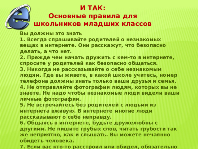 И ТАК: Основные правила для школьников младших классов  Вы должны это знать 1. Всегда спрашивайте родителей о незнакомых вещах в интернете. Они расскажут, что безопасно делать, а что нет. 2. Прежде чем начать дружить с кем-то в интернете, спросите у родителей как безопасно общаться. 3. Никогда не рассказывайте о себе незнакомым людям. Где вы живете, в какой школе учитесь, номер телефона должны знать только ваши друзья и семья. 4. Не отправляйте фотографии людям, которых вы не знаете. Не надо чтобы незнакомые люди видели ваши личные фотографии. 5. Не встречайтесь без родителей с людьми из интернета вживую. В интернете многие люди рассказывают о себе неправду. 6. Общаясь в интернете, будьте дружелюбны с другими. Не пишите грубых слов, читать грубости так же неприятно, как и слышать. Вы можете нечаянно обидеть человека. 7. Если вас кто-то расстроил или обидел, обязательно расскажите родителям. 