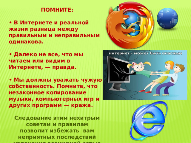 ПОМНИТЕ:  • В Интернете и реальной жизни разница между правильным и неправильным одинакова.  • Далеко не все, что мы читаем или видим в Интернете, — правда.  • Мы должны уважать чужую собственность. Помните, что незаконное копирование музыки, компьютерных игр и других программ — кража.  Следование этим нехитрым советам и правилам позволит избежать вам неприятных последствий увлечения всемирной сетью Интернет! 