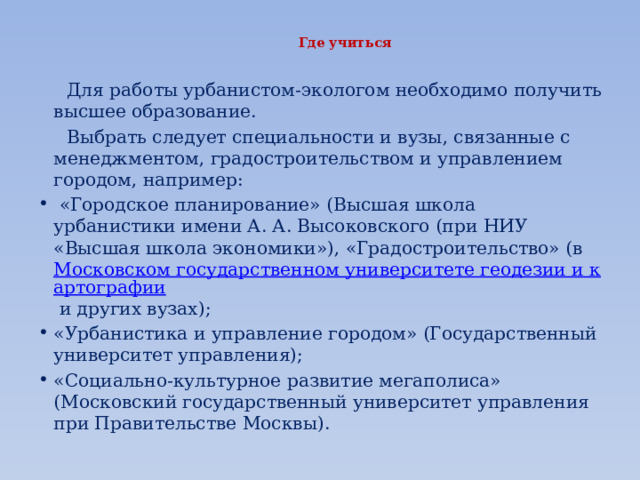 Где учиться    Для работы урбанистом-экологом необходимо получить высшее образование.  Выбрать следует специальности и вузы, связанные с менеджментом, градостроительством и управлением городом, например:   «Городское планирование» (Высшая школа урбанистики имени А. А. Высоковского (при НИУ «Высшая школа экономики»), «Градостроительство» (в  Московском государственном университете геодезии и картографии  и других вузах); «Урбанистика и управление городом» (Государственный университет управления); «Социально-культурное развитие мегаполиса» (Московский государственный университет управления при Правительстве Москвы). 