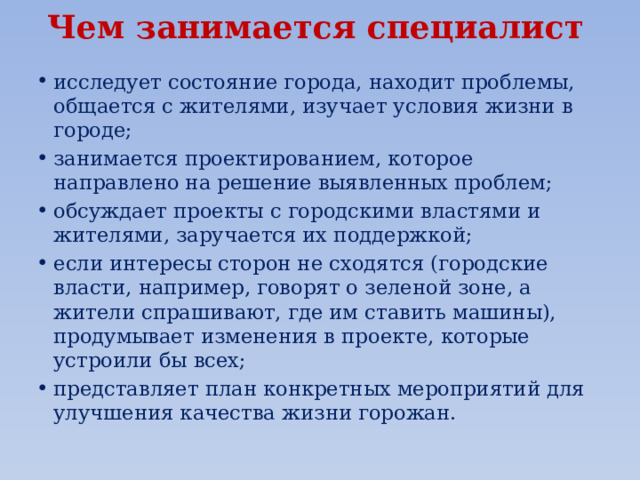 Чем занимается специалист   исследует состояние города, находит проблемы, общается с жителями, изучает условия жизни в городе; занимается проектированием, которое направлено на решение выявленных проблем; обсуждает проекты с городскими властями и жителями, заручается их поддержкой; если интересы сторон не сходятся (городские власти, например, говорят о зеленой зоне, а жители спрашивают, где им ставить машины), продумывает изменения в проекте, которые устроили бы всех; представляет план конкретных мероприятий для улучшения качества жизни горожан. 